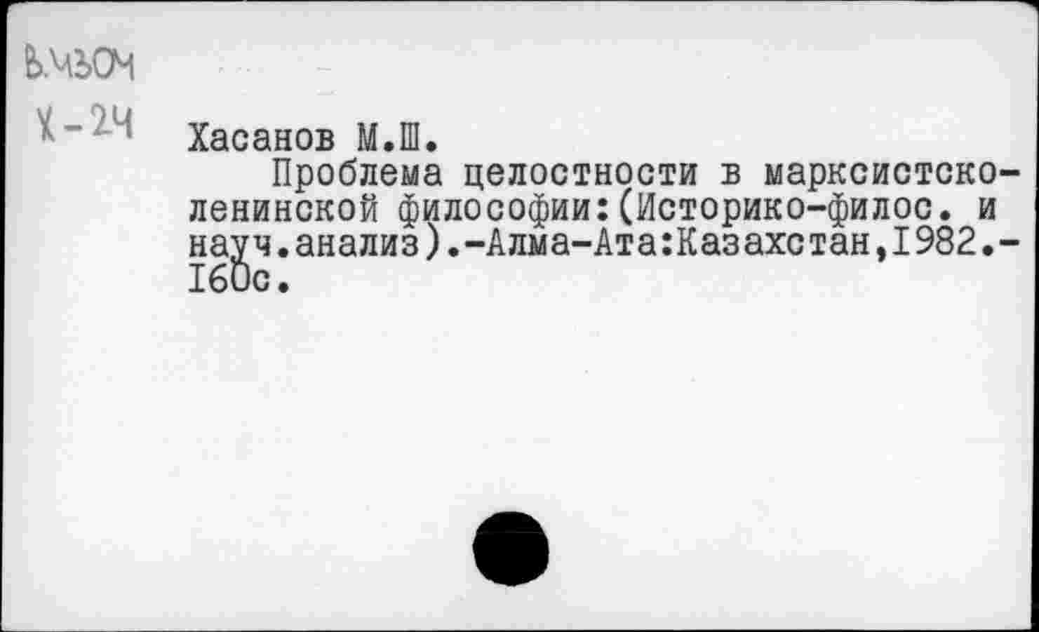 ﻿ЬМЬОМ
Х-2Ч
Хасанов М.Ш.
Проблема целостности в марксистско-ленинской философии:(Историко-филос. и науч.анализ).-Алма-Ата:Казахстан,1982.-160с.